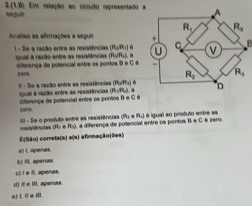 (1,0) Em relação ao círcuito representado a
seguir:
Analise as afirmações a seguir.
I - Se a razão entre as resistências (R₂/R₁) é 
B
igual à razão entre as resistências e 6 /Rx), a
diferença de potencial entre os pontos B e C é
zero.
II - Se a razão entre as resistências (R_2/R_3)
igual à razão entre as resistências (R_1/R_x) a
diferença de potencial entre os pontos B e C é
zero.
IIII - Se o produto entre as resistências (R2 e Rx) é igual ao produto entre as
resistências (R1 e R_3) o, a diferença de potencial entre os pontos B e C é zero.
=(São) correta(s) a(s) afirmação(ões)
a) l, apenas.
b) III, apenas.
c) I e II. apenas.
d) Ⅱe III, apenas.
e) l, IeIII.