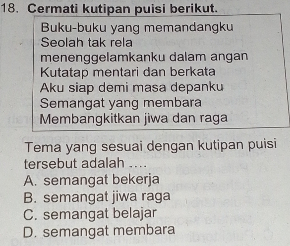 Cermati kutipan puisi berikut.
Buku-buku yang memandangku
Seolah tak rela
menenggelamkanku dalam angan
Kutatap mentari dan berkata
Aku siap demi masa depanku
Semangat yang membara
Membangkitkan jiwa dan raga
Tema yang sesuai dengan kutipan puisi
tersebut adalah ...
A. semangat bekerja
B. semangat jiwa raga
C. semangat belajar
D. semangat membara