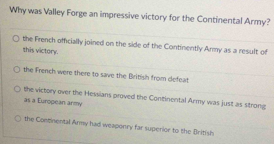 Why was Valley Forge an impressive victory for the Continental Army?
the French officially joined on the side of the Continently Army as a result of
this victory.
the French were there to save the British from defeat
the victory over the Hessians proved the Continental Army was just as strong
as a European army
the Continental Army had weaponry far superior to the British