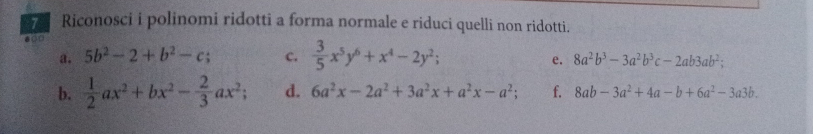 Riconosci i polinomi ridotti a forma normale e riduci quelli non ridotti. 
a. 5b^2-2+b^2-c; c.  3/5 x^5y^6+x^4-2y^2; 
e. 8a^2b^3-3a^2b^3c-2ab3ab^2; 
b.  1/2 ax^2+bx^2- 2/3 ax^2; d. 6a^2x-2a^2+3a^2x+a^2x-a^2; f. 8ab-3a^2+4a-b+6a^2-3a3b.