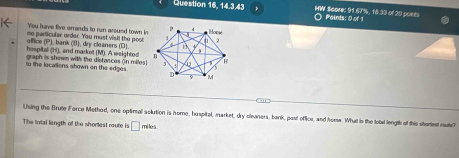 Question 16, 14.3.43 , HW Score: 91.67%, 18.33 of 20 points 
Points: 0 of 1 
You have five errands to run around town in 
no particular order. You must visit the post 
office (P), bank (B), dry cleaners (D), 
hospital (H), and market (M). A weighted 
graph is shown with the distances (in miles) 
to the locations shown on the edges. 
Using the Brute Force Method, one optimal solution is home, hospital, market, dry cleaners, bank, post office, and home. What is the total length of this shortest route? 
The total length of the shortest route is □ m iles