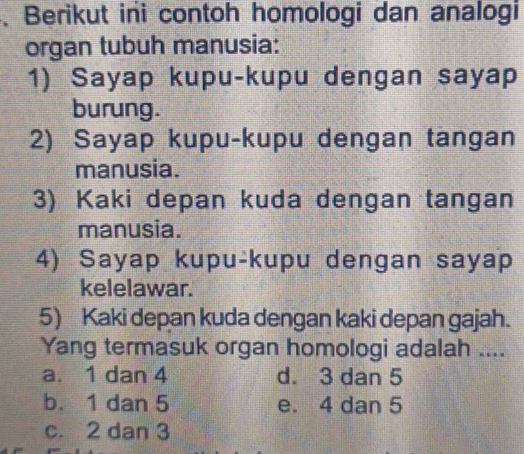 Berikut ini contoh homologi dan analogi
organ tubuh manusia:
1) Sayap kupu-kupu dengan sayap
burung.
2) Sayap kupu-kupu dengan tangan
manusia.
3) Kaki depan kuda dengan tangan
manusia.
4) Sayap kupu-kupu dengan sayap
kelelawar.
5) Kaki depan kuda dengan kaki depan gajah.
Yang termasuk organ homologi adalah ....
a. 1 dan 4 d. 3 dan 5
b. 1 dan 5 e. 4 dan 5
c. 2 dan 3