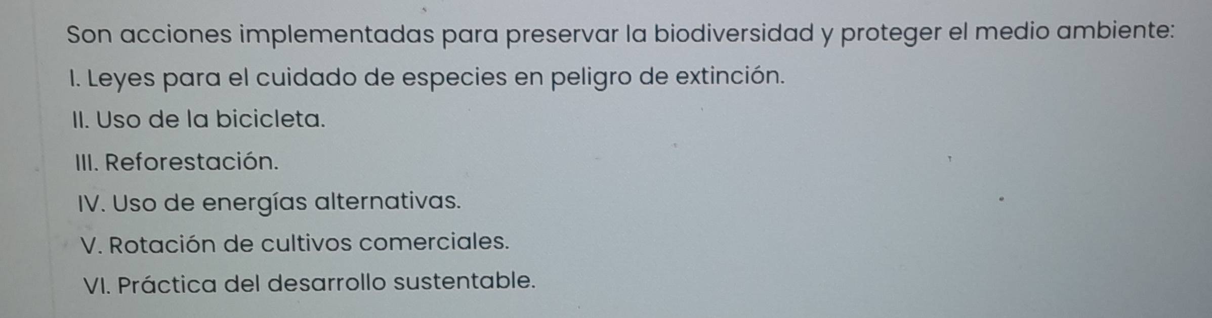 Son acciones implementadas para preservar la biodiversidad y proteger el medio ambiente:
I. Leyes para el cuidado de especies en peligro de extinción.
II. Uso de la bicicleta.
IIII. Reforestación.
IV. Uso de energías alternativas.
V. Rotación de cultivos comerciales.
VI. Práctica del desarrollo sustentable.