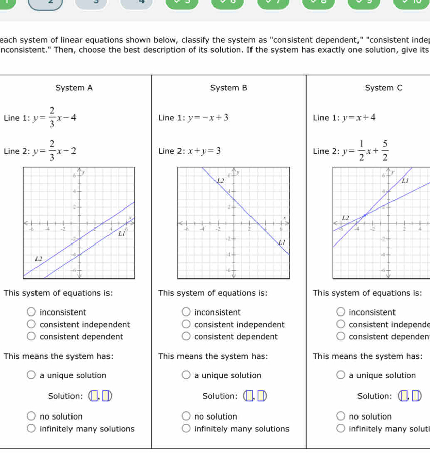 each system of linear equations shown below, classify the system as "consistent dependent," "consistent indep
nconsistent." Then, choose the best description of its solution. If the system has exactly one solution, give its
System A System B System C
Line 1: y= 2/3 x-4 Line 1:y=-x+3 Line 1:y=x+4
Line 2: y= 2/3 x-2 Line 2: x+y=3 Line 2: y= 1/2 x+ 5/2 

This system of equations is: This system of equations is: This system of equations is:
inconsistent inconsistent inconsistent
consistent independent consistent independent consistent independe
consistent dependent consistent dependent consistent dependen
This means the system has: This means the system has: This means the system has:
a unique solution a unique solution a unique solution
Solution: Solution: Solution:
no solution no solution no solution
infinitely many solutions infinitely many solutions infinitely many soluti