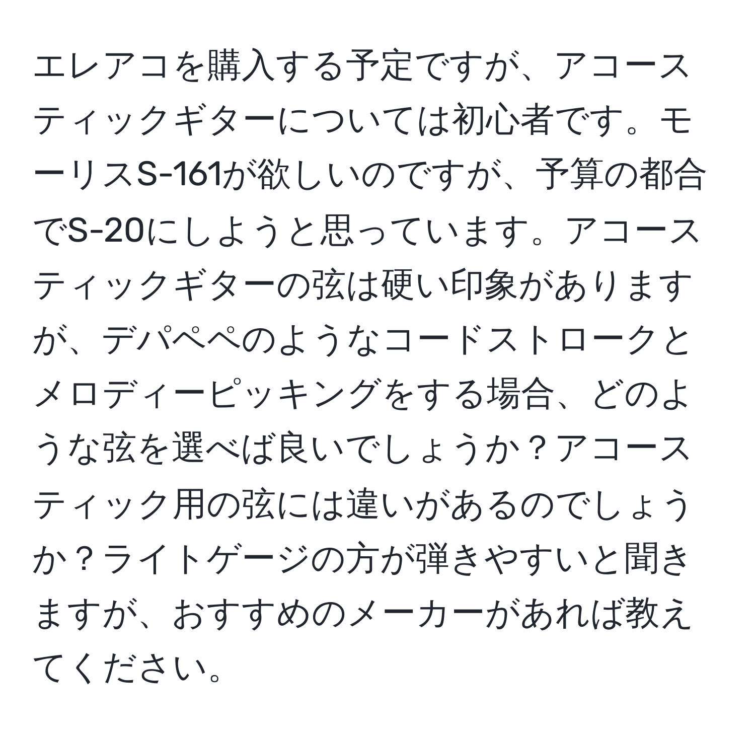 エレアコを購入する予定ですが、アコースティックギターについては初心者です。モーリスS-161が欲しいのですが、予算の都合でS-20にしようと思っています。アコースティックギターの弦は硬い印象がありますが、デパペペのようなコードストロークとメロディーピッキングをする場合、どのような弦を選べば良いでしょうか？アコースティック用の弦には違いがあるのでしょうか？ライトゲージの方が弾きやすいと聞きますが、おすすめのメーカーがあれば教えてください。