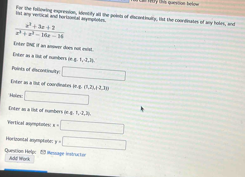 can retry this question below 
For the following expression, identify all the points of discontinuity, list the coordinates of any holes, and 
list any vertical and horizontal asymptotes.
 (x^2+3x+2)/x^3+x^2-16x-16 
Enter DNE if an answer does not exist. 
Enter as a list of numbers (e. g.1,-2,3). 
Points of discontinuity: □ 
Enter as a list of coordinates (e. g.(1,2),(-2,3))
Holes: □ 
Enter as a list of numbers (e. g.1,-2,3). 
Vertical asymptotes: x=□
Horizontal asymptote: y=□
Question Help: Message instructor 
Add Work