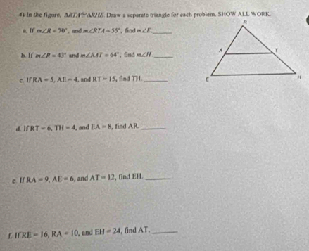 in the figure, ARTA 10 . Draw a separate triangle for each problem. SHOW ALL WORK. 
a. If m∠ R=70°. and m∠ RTA=55° , find m∠ E _ 
b. If m∠ R=43° and m∠ RAT=64° , find m∠ II _ 
e. If RA=5, AE=4. and RT=15 , find TH. _ 
d IfRT=6, TH=4 , and EA=8, , find AR._ 
e If RA=9, AE=6 , and AT=12 , find EH._ 
C IfRE=16, RA=10 , and EH=24 , find AT._