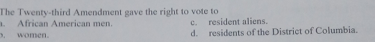 The Twenty-third Amendment gave the right to vote to
. African American men. c. resident aliens.
. women. d. residents of the District of Columbia.