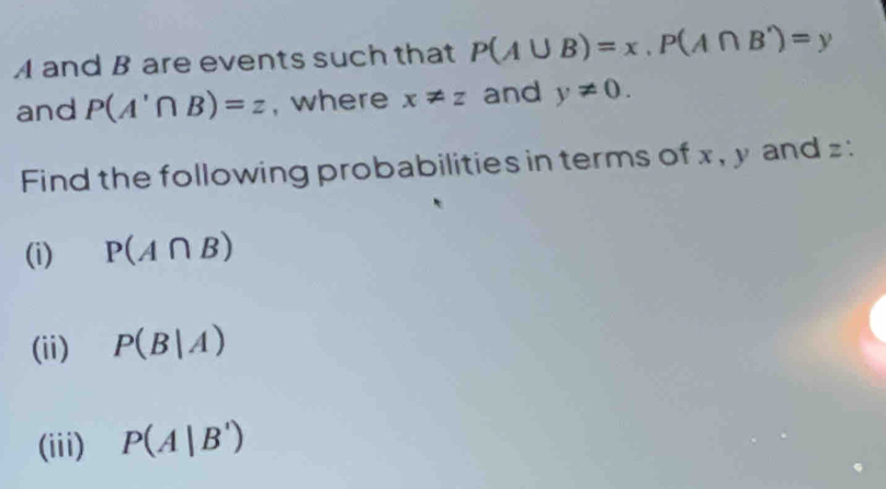 A and B are events such that P(A∪ B)=x, P(A∩ B')=y
and P(A'∩ B)=z , where x!= z and y!= 0. 
Find the following probabilities in terms of x , y and z : 
(i) P(A∩ B)
(ii) P(B|A)
(iii) P(A|B')