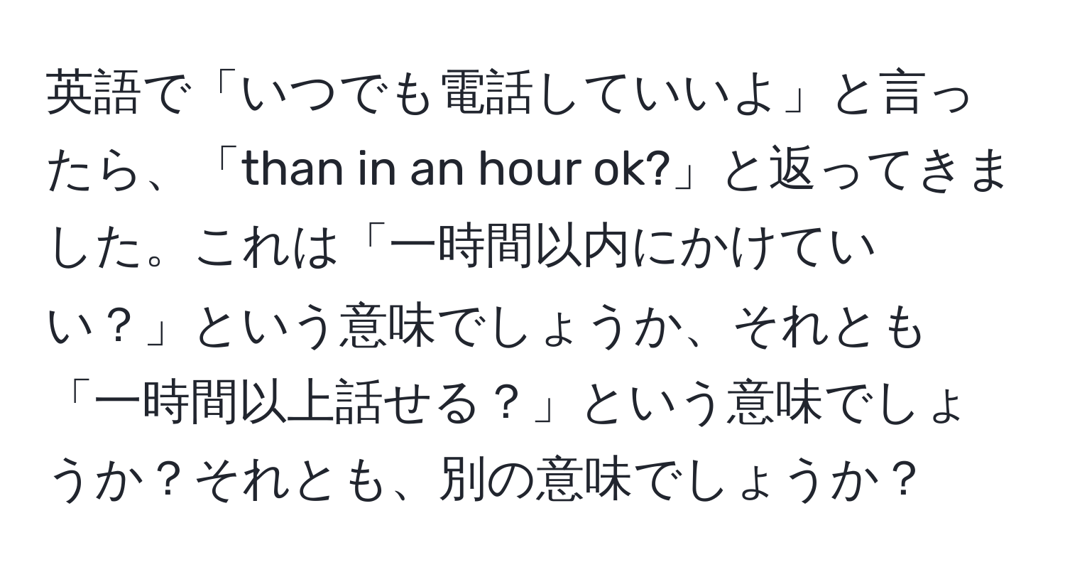 英語で「いつでも電話していいよ」と言ったら、「than in an hour ok?」と返ってきました。これは「一時間以内にかけていい？」という意味でしょうか、それとも「一時間以上話せる？」という意味でしょうか？それとも、別の意味でしょうか？