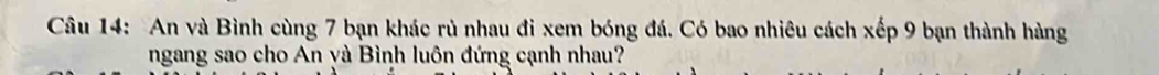 An và Bình cùng 7 bạn khác rủ nhau đi xem bóng đá. Có bao nhiêu cách xếp 9 bạn thành hàng 
ngang sao cho An yà Bình luôn đứng cạnh nhau?