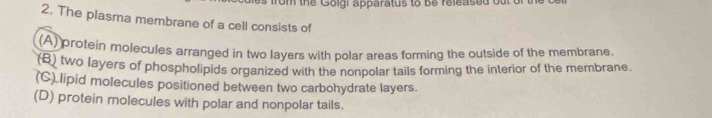 rom the Golgi apparatus to b e released o u 
2. The plasma membrane of a cell consists of
(A) protein molecules arranged in two layers with polar areas forming the outside of the membrane
(B) two layers of phospholipids organized with the nonpolar tails forming the interior of the membrane.
(C) lipid molecules positioned between two carbohydrate layers.
(D) protein molecules with polar and nonpolar tails.