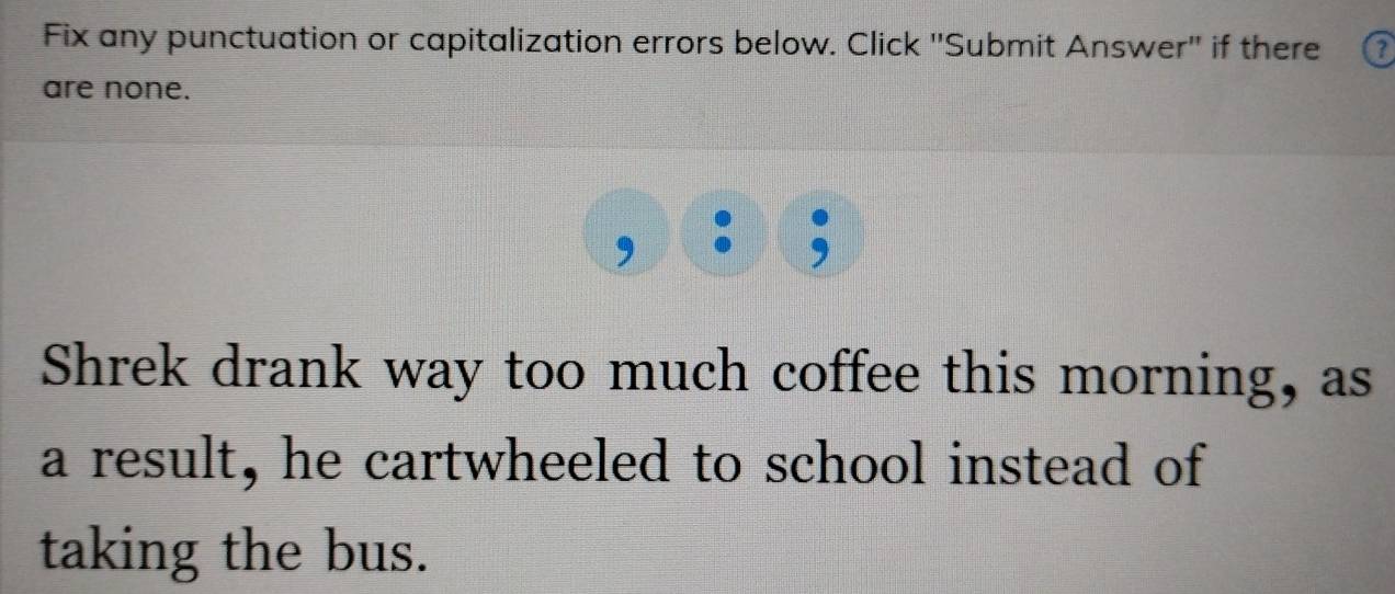 Fix any punctuation or capitalization errors below. Click 'Submit Answer'' if there 
are none. 
Shrek drank way too much coffee this morning, as 
a result, he cartwheeled to school instead of 
taking the bus.