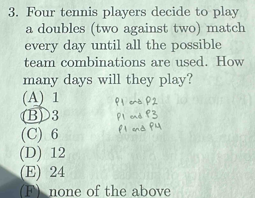 Four tennis players decide to play
a doubles (two against two) match
every day until all the possible
team combinations are used. How
many days will they play?
(A) 1
B) 3
(C) 6
(D) 12
(E) 24
(F) none of the above