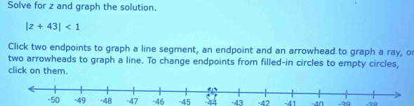 Solve for z and graph the solution.
|z+43|<1</tex> 
Click two endpoints to graph a line segment, an endpoint and an arrowhead to graph a ray, o 
two arrowheads to graph a line. To change endpoints from filled-in circles to empty circles, 
click on them.
-48 -47 -46 -45 -44 -43 -42 -41 -4∩ -39 -20