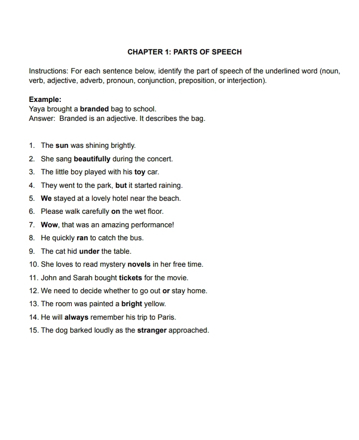 CHAPTER 1: PARTS OF SPEECH 
Instructions: For each sentence below, identify the part of speech of the underlined word (noun, 
verb, adjective, adverb, pronoun, conjunction, preposition, or interjection). 
Example: 
Yaya brought a branded bag to school. 
Answer: Branded is an adjective. It describes the bag. 
1. The sun was shining brightly. 
2. She sang beautifully during the concert. 
3. The little boy played with his toy car. 
4. They went to the park, but it started raining. 
5. We stayed at a lovely hotel near the beach. 
6. Please walk carefully on the wet floor. 
7. Wow, that was an amazing performance! 
8. He quickly ran to catch the bus. 
9. The cat hid under the table. 
10. She loves to read mystery novels in her free time. 
11. John and Sarah bought tickets for the movie. 
12. We need to decide whether to go out or stay home. 
13. The room was painted a bright yellow. 
14. He will always remember his trip to Paris. 
15. The dog barked loudly as the stranger approached.