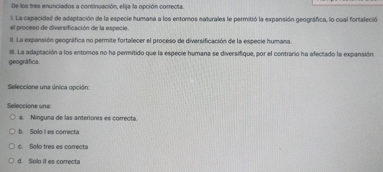 De los tres enunciados a continuación, elija la opción correcta.
I. La capacidad de adaptación de la especie humana a los entornos naturales le permitió la expansión geográfica, lo cual fortaleció
el proceso de diversificación de la especie.
II. La expansión geográfica no permite fortalecer el proceso de diversificación de la especie humana.
III. La adaptación a los entornos no ha permitido que la especie humana se diversifique, por el contrario ha afectado la expansión
geográfica.
Seleccione una única opción:
Seleccione una:
a. Ninguna de las anteriores es correcta.
b. Solo I es correcta
c. Solo tres es correcta
d. Solo II es correcta