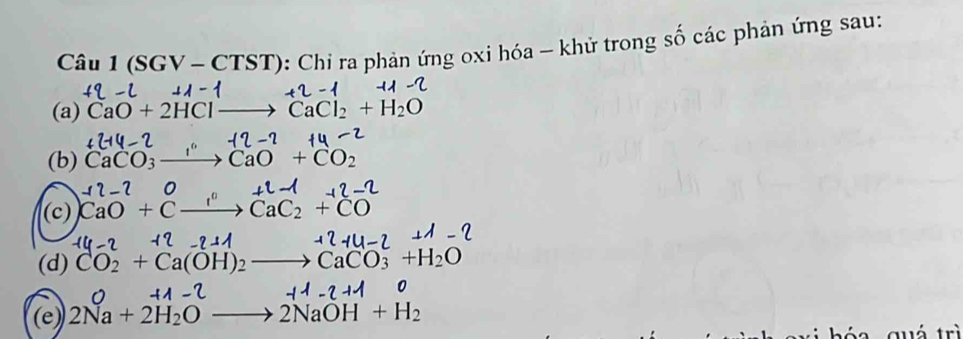 Câu 1(SGV-CTST) : Chi ra phản ứng oxi hóa - khử trong số các phản ứng sau: 
(a) CaO+2HClto CaCl_2+H_2O
(b) C CaO+C C
(c) CaO+ _ r C : C_2 +(
(d) CO_2+Ca(C CaCO_3+H_2O
(e) 2Na+2H_2Oto 2NaOH+H_2
r