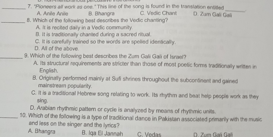 mempranõus pérçussive msu
_7. “Pioneers all work as one.” This line of the song is found in the translation entitled
_
A. Anile Anile B. Bhangra C. Vedic Chant D. Zum Gali Gali
_8. Which of the following best describes the Vedic chanting?
A. It is recited daily in a Vedic community.
B. It is traditionally chanted during a sacred ritual.
C. It is carefully trained so the words are spelled identically.
D. All of the above.
_9. Which of the following best describes the Zum Gali Gali of Israel?
A. Its structural requirements are stricter than those of most poetic forms traditionally written in
English.
B. Originally performed mainly at Sufi shrines throughout the subcontinent and gained
mainstream popularity.
C. It is a traditional Hebrew song relating to work. Its rhythm and beat help people work as they
sing.
D. Arabian rhythmic pattern or cycle is analyzed by means of rhythmic units.
_10. Which of the following is a type of traditional dance in Pakistan associated primarily with the music
and less on the singer and the lyrics?
A. Bhangra B. Iqa El Jannah C. Vedas D. Zum Gali Gali