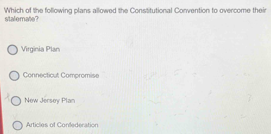 Which of the following plans allowed the Constitutional Convention to overcome their
stalemate?
Virginia Plan
Connecticut Compromise
New Jersey Plan
Articles of Confederation