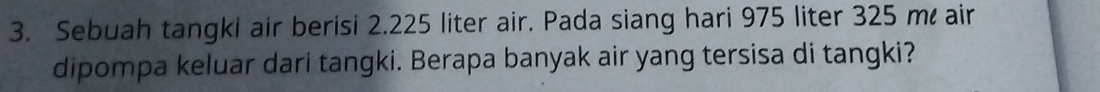 Sebuah tangki air berisi 2.225 liter air. Pada siang hari 975 liter 325 m air 
dipompa keluar dari tangki. Berapa banyak air yang tersisa di tangki?