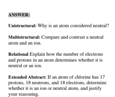 ANSWER: 
Unistructural: Why is an atom considered neutral? 
Multistructural: Compare and contrast a neutral 
atom and an ion. 
Relational Explain how the number of electrons 
and protons in an atom determines whether it is 
neutral or an ion. 
Extended Abstract: If an atom of chlorine has 17
protons, 18 neutrons, and 18 electrons, determine 
whether it is an ion or neutral atom, and justify 
your reasoning.