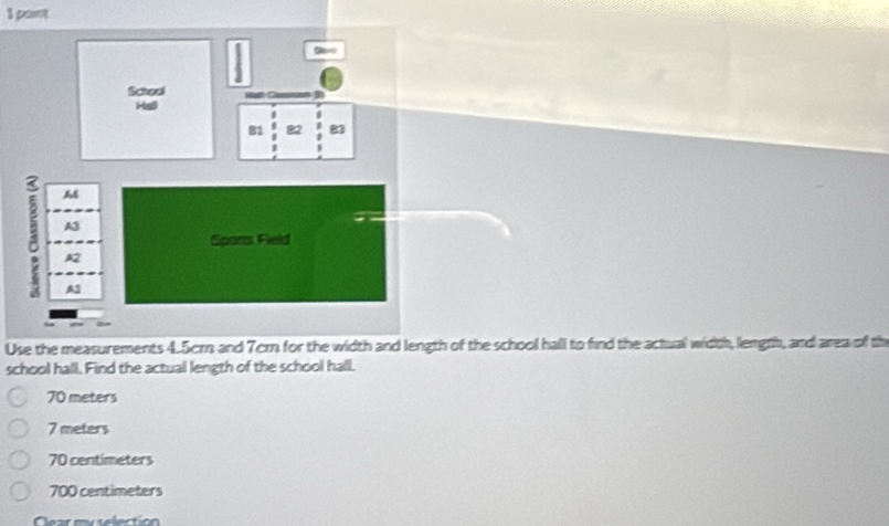 paint
Use the measurements 4.5crn and 7cm for the width and length of the school hall to find the actual width, length, and area of th
school hall. Find the actual length of the school hall.
70 meters
7 meters
70 centimeters
700 centimeters