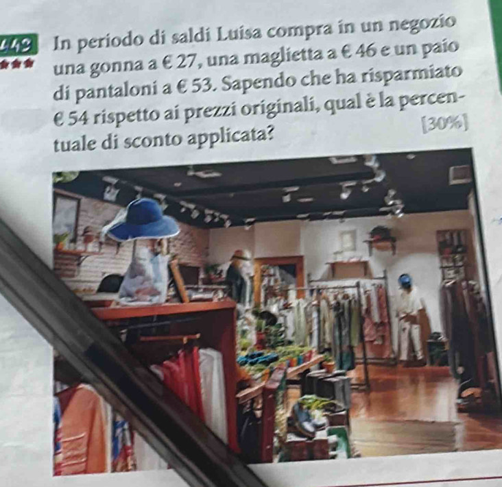 In periodo di saldí Luísa compra in un negozio 
una gonna a € 27, una maglietta a € 46 e un paío 
di pantaloni a € 53. Sapendo che ha risparmiato
€ 54 rispetto ai prezzi originali, qual è la percen- 
tuale di sconto applicata? [ 30% ]