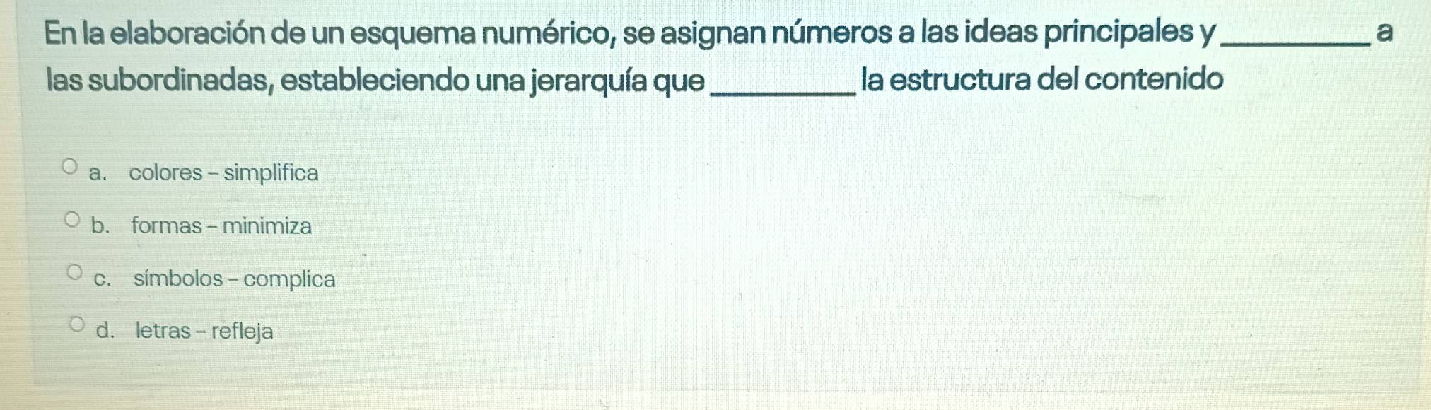 En la elaboración de un esquema numérico, se asignan números a las ideas principales y_ a
las subordinadas, estableciendo una jerarquía que_ la estructura del contenido
a. colores - simplifica
b. formas - minimiza
c. símbolos - complica
d. letras- refleja