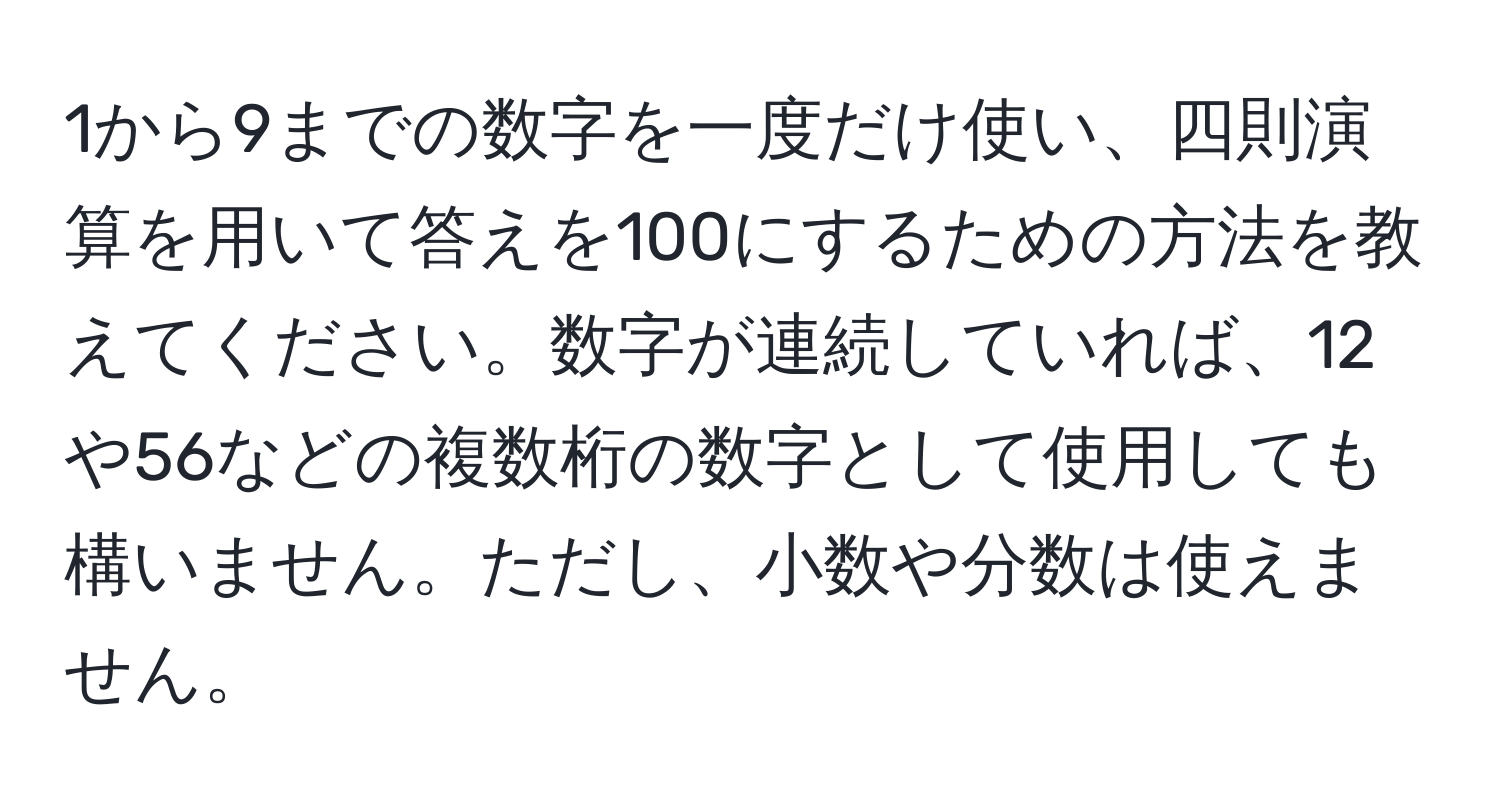 1から9までの数字を一度だけ使い、四則演算を用いて答えを100にするための方法を教えてください。数字が連続していれば、12や56などの複数桁の数字として使用しても構いません。ただし、小数や分数は使えません。