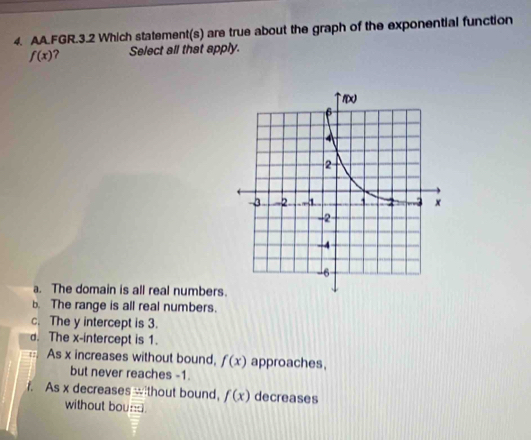 AA.FGR.3.2 Which statement(s) are true about the graph of the exponential function
f(x) ? Select all that apply.
a. The domain is all real numbers
b. The range is all real numbers.
c. The y intercept is 3.
d. The x-intercept is 1.
As x increases without bound, f(x) approaches,
but never reaches -1.
1. As x decreases wthout bound, f(x) decreases
without boun