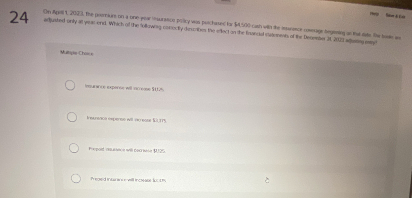 Help Save & Exlt
24 On April 1, 2023, the premium on a one-year insurance policy was purchased for $4,500 cash with the insurance coverage beginning on that date. The books are
adjusted only at year -end. Which of the following correctly describes the effect on the financial statements of the December 31, 2023 adjusting entry?
Multiple Choice
Insurance expense will increase $1,125
Insurance expense will increase $3,375.
Prepaid insurance will decrease $1,125.
Prepaid insurance will increase $3,375.