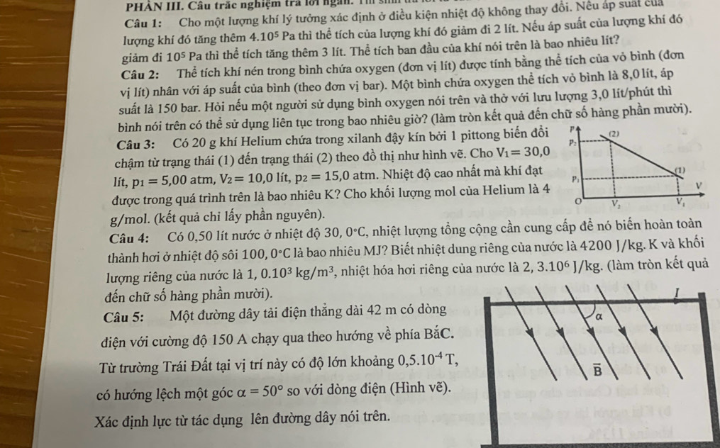 PHẢN III. Câu trắc nghiệm trả lời ngàn. Th s
Câu 1: Cho một lượng khí lý tưởng xác định ở điều kiện nhiệt độ không thay đổi. Nếu áp suất của
lượng khí đó tăng thêm 4.10^5 Pa thì thể tích của lượng khí đó giảm đi 2 lít. Nếu áp suất của lượng khí đó
giảm đi 10^5 Pa thì thể tích tăng thêm 3 lít. Thể tích ban đầu của khí nói trên là bao nhiêu lít?
Câu 2: Thể tích khí nén trong bình chứa oxygen (đơn vị lít) được tính bằng thể tích của vỏ bình (đơn
vị lít) nhân với áp suất của bình (theo đơn vị bar). Một bình chứa oxygen thể tích vỏ bình là 8,0 lít, áp
suất là 150 bar. Hỏi nếu một người sử dụng bình oxygen nói trên và thở với lưu lượng 3,0 lít/phút thì
bình nói trên có thể sử dụng liên tục trong bao nhiêu giờ? (làm tròn kết quả đến chữ số hàng phần mười).
Câu 3: Có 20 g khí Helium chứa trong xilanh đậy kín bởi 1 pittong biển đổi^((2)
P:
chậm từ trạng thái (1) đến trạng thái (2) theo đồ thị như hình vẽ. Cho V_1)=30,0
lít, p_1=5,00 atm, V_2=10,0lit,p_2=15,0atm 1. Nhiệt độ cao nhất mà khí đạt (1)
P;
được trong quá trình trên là bao nhiêu K? Cho khối lượng mol của Helium là 4
0
g/mol. (kết quả chỉ lấy phần nguyên). V_2 V_1
Câu 4: Có 0,50 lít nước ở nhiệt độ 30,0°C , nhiệt lượng tổng cộng cần cung cấp đề nó biến hoàn toàn
thành hơi ở nhiệt độ sôi 100, 0°C là bao nhiêu MJ? Biết nhiệt dung riêng của nước là 4200 J/kg. K và khối
lượng riêng của nước là 1, 0.10^3kg/m^3 , nhiệt hóa hơi riêng của nước là 2,3.10^6J/kg 3. (làm tròn kết quả
đến chữ số hàng phần mười). I
Câu 5: Một đường dây tải điện thắng dài 42 m có dòng
a
diện với cường độ 150 A chạy qua theo hướng về phía DX C.
Từ trường Trái Đất tại vị trí này có độ lớn khoảng 0,5.10^(-4)T,
overline B
có hướng lệch một góc alpha =50° so với dòng điện (Hình vẽ).
Xác định lực từ tác dụng lên đường dây nói trên.