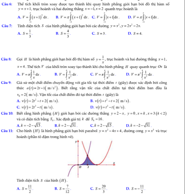 Thể tích khối tròn xoay được tạo thành khi quay hình phẳng giới hạn bởi đồ thị hàm số
y=x+1 , trục hoành và hai đường thắng x=-1,x=2 quanh trục hoành là
A. V=∈tlimits _(-1)^2(x+1)^2dx. B. V=π ∈tlimits _(-1)^2(x+1)^2dx. C. V=∈tlimits _(-1)^2|x+1|dx. D. V=π ∈tlimits _(-1)^2|x+1|dx.
Câu 7: Tính diện tích S của hình phẳng giới hạn bởi các đường y=x^2,y=2x^2-2x.
A. S= 1/3 . B. S= 4/3 . C. S=3. D. S=4.
Câu 8: Gọi H là hình phẳng giới hạn bởi đồ thị hàm số y= 1/x  , trục hoành và hai đường thắng x=1,
x=4. Thể tích V của khối tròn xoay tạo thành khi cho hình phẳng H quay quanh trục Ox là
A. V=π ∈tlimits _1^(4frac 1)xdx. B. V=∈t _1^(4frac 1)x^2dx. C. V=π ∈tlimits _1^(4frac 1)x^2dx. D. V=π^2∈tlimits _1^(4frac 1)x^2dx.
Câu 9: Giả sử một chất điểm chuyển động với gia tốc tại thời điểm # (giây) được xác định bởi công
thức a(t)=2t-1(m/s^2). Biết rằng vận tốc của chất điểm tại thời điểm ban đầu là
v_0=2(m/s). Vận tốc của chất điểm đó tại thời điểm ≠ (giây) là
A. v(t)=2t^2-t+2(m/s). B. v(t)=t^2-t+2(m/s).
C. v(t)=2t^2-t(m/s). D. v(t)=t^2-t(m/s).
Câu 10: Biết rằng hình phẳng (H) giới hạn bởi các đường thắng y=2-x,y=0,x=k,x=3(k<2)
và có diện tích bằng S_k. Xác định giá trị k để S_k=16.
A k=-2-sqrt(15). B. k=2-sqrt(31). C. k=2-sqrt(15). D. k=-2-sqrt(31).
Câu 11: Cho hình (H) là hình phăng giới hạn bởi parabol y=x^2-4x+4 , dường cong y=x^3 và trục
hoành (phần tô đậm trong hình vẽ).
Tính diện tích S của hình (H) .
A. S= 11/2 . B. S= 7/12 . C. S= 20/3 . D. S=- 11/2 .