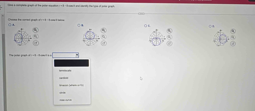 Give a complete graph of the polar equation r=8-8 cos θ and identify the type of polar graph.
Choose the correct graph of r=8-8 cos θbelow.
A. B. C. D.
The polar graph of r=8-8 cosθ is a
lemniscate
cardioid
limacon (where a ≠ b)
circle
rose curve