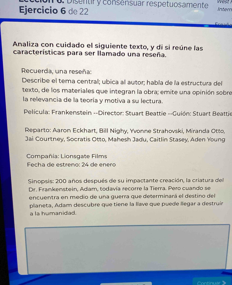 Disentir y consensuar respetuosamente West Intern 
Ejercicio 6 de 22 
Eenaño 
Analiza con cuidado el siguiente texto, y di si reúne las 
características para ser llamado una reseña. 
Recuerda, una reseña: 
Describe el tema central; ubica al autor; habla de la estructura del 
texto, de los materiales que integran la obra; emite una opinión sobre 
la relevancia de la teoría y motiva a su lectura. 
Película: Frankenstein --Director: Stuart Beattie --Guión: Stuart Beattje 
Reparto: Aaron Eckhart, Bill Nighy, Yvonne Strahovski, Miranda Otto, 
Jai Courtney, Socratis Otto, Mahesh Jadu, Caitlin Stasey, Aden Young 
Compañía: Lionsgate Films 
Fecha de estreno: 24 de enero 
Sinopsis: 200 años después de su impactante creación, la criatura del 
Dr. Frankenstein, Adam, todavía recorre la Tierra. Pero cuando se 
encuentra en medio de una guerra que determinará el destino del 
planeta, Adam descubre que tiene la llave que puede llegar a destruir 
a la humanidad. 
Continuar