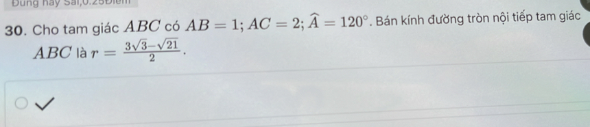 Đng hay Sai, 0.25Điền
30. Cho tam giác ABC có AB=1; AC=2; widehat A=120°. Bán kính đường tròn nội tiếp tam giác
ABC là r= (3sqrt(3)-sqrt(21))/2 .