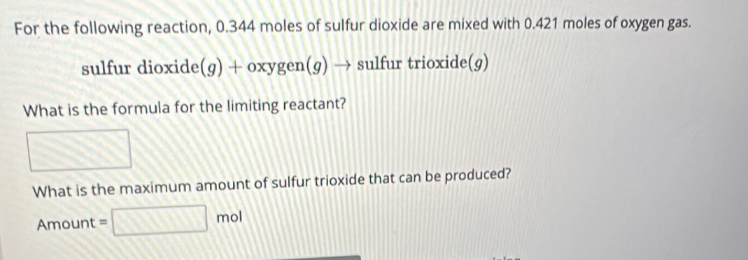 For the following reaction, 0.344 moles of sulfur dioxide are mixed with 0.421 moles of oxygen gas. 
sulfur dioxide (g) + oxygen(g) → sulfur trioxide(g) 
What is the formula for the limiting reactant? 
What is the maximum amount of sulfur trioxide that can be produced?
Amount =□ mol