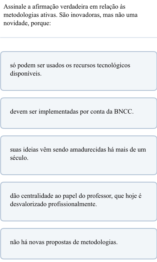 Assinale a afirmação verdadeira em relação às
metodologias ativas. São inovadoras, mas não uma
novidade, porque:
só podem ser usados os recursos tecnológicos
disponíveis.
devem ser implementadas por conta da BNCC.
suas ideias vêm sendo amadurecidas há mais de um
século.
dão centralidade ao papel do professor, que hoje é
desvalorizado profissionalmente.
não há novas propostas de metodologias.