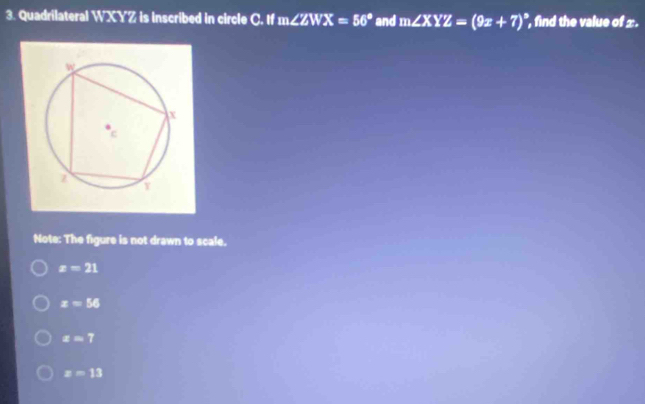 Quadrilateral WXYZ is Inscribed in circle C. If m∠ ZWX=56° and m∠ XYZ=(9x+7)^circ  find the value of ±.
Note: The figure is not drawn to scale.
z=21
x=56
z=7
z=13