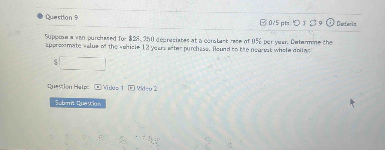 □ 0/5 pts つ 3 %9 Details 
Suppose a van purchased for $28, 250 depreciates at a constant rate of 9% per year. Determine the 
approximate value of the vehicle 12 years after purchase. Round to the nearest whole dollar.
$
Question Help: * Video 1 D Video 2 
Submit Question