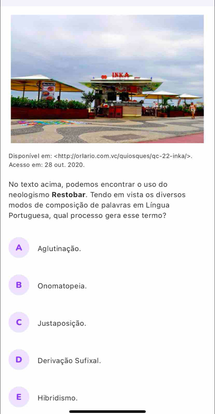 Disponível em:.
Acesso em: 28 out. 2020.
No texto acima, podemos encontrar o uso do
neologismo Restobar. Tendo em vista os diversos
modos de composição de palavras em Língua
Portuguesa, qual processo gera esse termo?
A Aglutinação.
B Onomatopeia.
C Justaposição.
D Derivação Sufixal.
E Hibridismo.