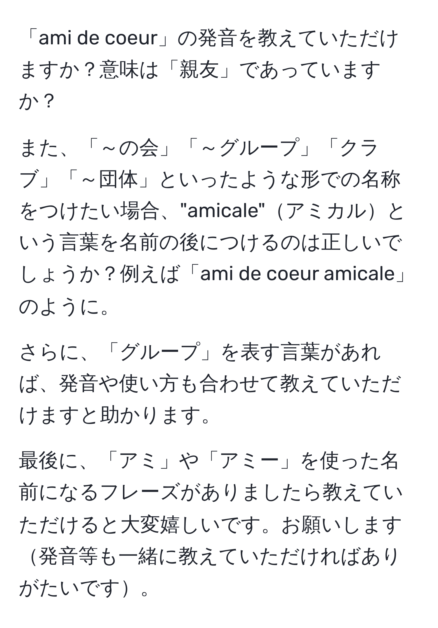 「ami de coeur」の発音を教えていただけますか？意味は「親友」であっていますか？

また、「～の会」「～グループ」「クラブ」「～団体」といったような形での名称をつけたい場合、"amicale"アミカルという言葉を名前の後につけるのは正しいでしょうか？例えば「ami de coeur amicale」のように。

さらに、「グループ」を表す言葉があれば、発音や使い方も合わせて教えていただけますと助かります。

最後に、「アミ」や「アミー」を使った名前になるフレーズがありましたら教えていただけると大変嬉しいです。お願いします発音等も一緒に教えていただければありがたいです。