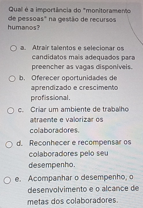 Qual é a importância do "monitoramento
de pessoas" na gestão de recursos
humanos?
a. Atrair talentos e selecionar os
candidatos mais adequados para
preencher as vagas disponíveis.
b. Oferecer oportunidades de
aprendizado e crescimento
profissional.
c. Criar um ambiente de trabalho
atraente e valorizar os
colaboradores.
d. Reconhecer e recompensar os
colaboradores pelo seu
desempenho.
e. Acompanhar o desempenho, o
desenvolvimento e o alcance de
metas dos colaboradores.