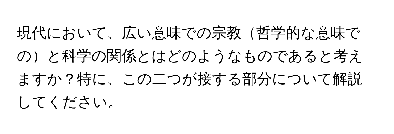 現代において、広い意味での宗教哲学的な意味でのと科学の関係とはどのようなものであると考えますか？特に、この二つが接する部分について解説してください。