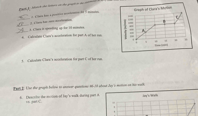 Match the letters on the graph to the statements in 
1. Clara has a positive acceleration for 5 minutes. Graph of Clara's Motion 
_
1400
C 
2. Clara has zero acceleration.
1200
1000
B 
3. Clara is speeding up for 10 minutes. 800
_4. Calculate Clara’s acceleration for part A of her run. ; 600 400 A
200
0
0 5 10 15 20 25
Time (min) 
5. Calculate Clara’s acceleration for part C of her run. 
Part 2: Use the graph below to answer questions #6-10 about Jay's motion on his walk. 
6. Describe the motion of Jay’s walk during part A Jay's Walk 
vs. part C.
10
9 
8