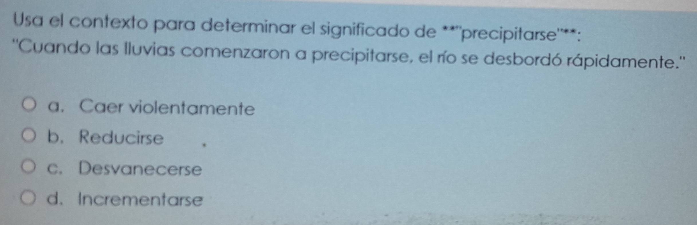 Usa el contexto para determinar el significado de **''precipitarse'**:
''Cuando las lluvias comenzaron a precipitarse, el río se desbordó rápidamente.''
a. Caer violentamente
b. Reducirse
c. Desvanecerse
d. Incrementarse