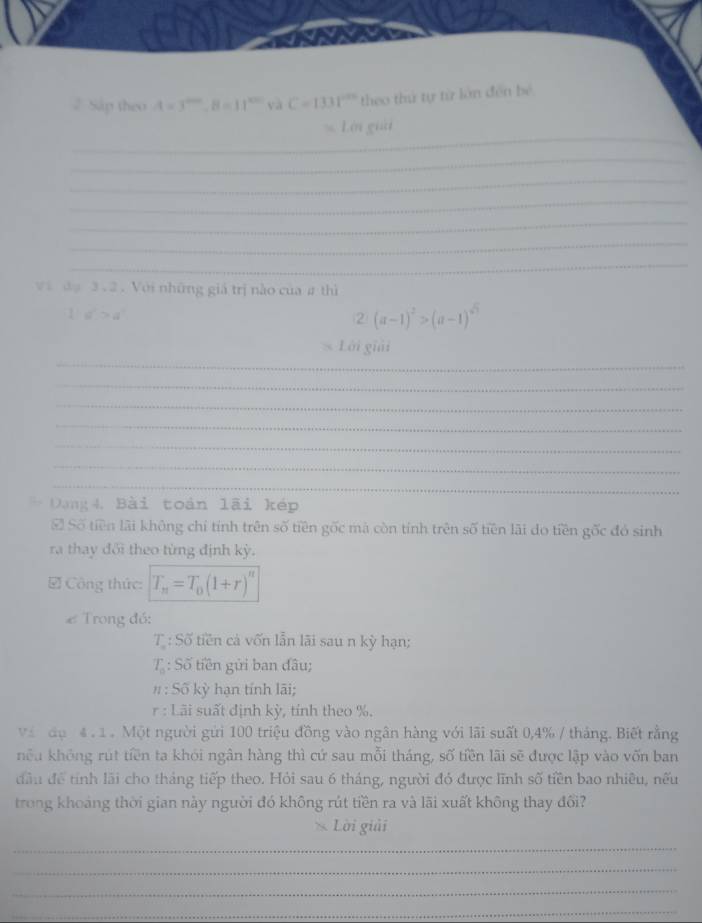 2Sáp theo A=3^(2006), B=11^(200) và C=1331° theo thứ tự từ làn đến bé 
_ 
s. Lới giải 
_ 
_ 
_ 
_ 
_ 
_ 
và đạ 3.2 . Với những giả trị nào của # thì
1+d^n>d^n
② (a-1)^2>(a-1)^sqrt(3)
_ 
Lới giải 
_ 
_ 
_ 
_ 
_ 
_ 
Dang4, Bài toàn lãi kép 
S Số tiền lãi không chí tính trên số tiền gốc mà còn tính trên số tiền lãi do tiền gốc đó sinh 
ra thay đổi theo từng định kỳ. 
√ Công thức: T_n=T_0(1+r)^n
# Trong đó:
T_n : Số tiền cả vốn lẫn lãi sau n kỳ hạn;
T_n : : Số tiền gửi ban đâu; 
11: Số kỳ hạn tính lãi; 
r : Lãi suất định kỳ, tính theo %. 
vàn đụ 4 1 Một người gửi 100 triệu đồng vào ngân hàng với lãi suất 0, 4% / tháng. Biết rằng 
nêu không rút tiền ta khói ngân hàng thì cứ sau mỗi tháng, số tiền lãi sẽ được lập vào vốn ban 
dâu để tính lãi cho tháng tiếp theo. Hỏi sau 6 tháng, người đó được lĩnh số tiền bao nhiều, nếu 
trong khoảng thời gian này người đó không rút tiền ra và lãi xuất không thay đổi? 
Lời giải 
_ 
_ 
_ 
_