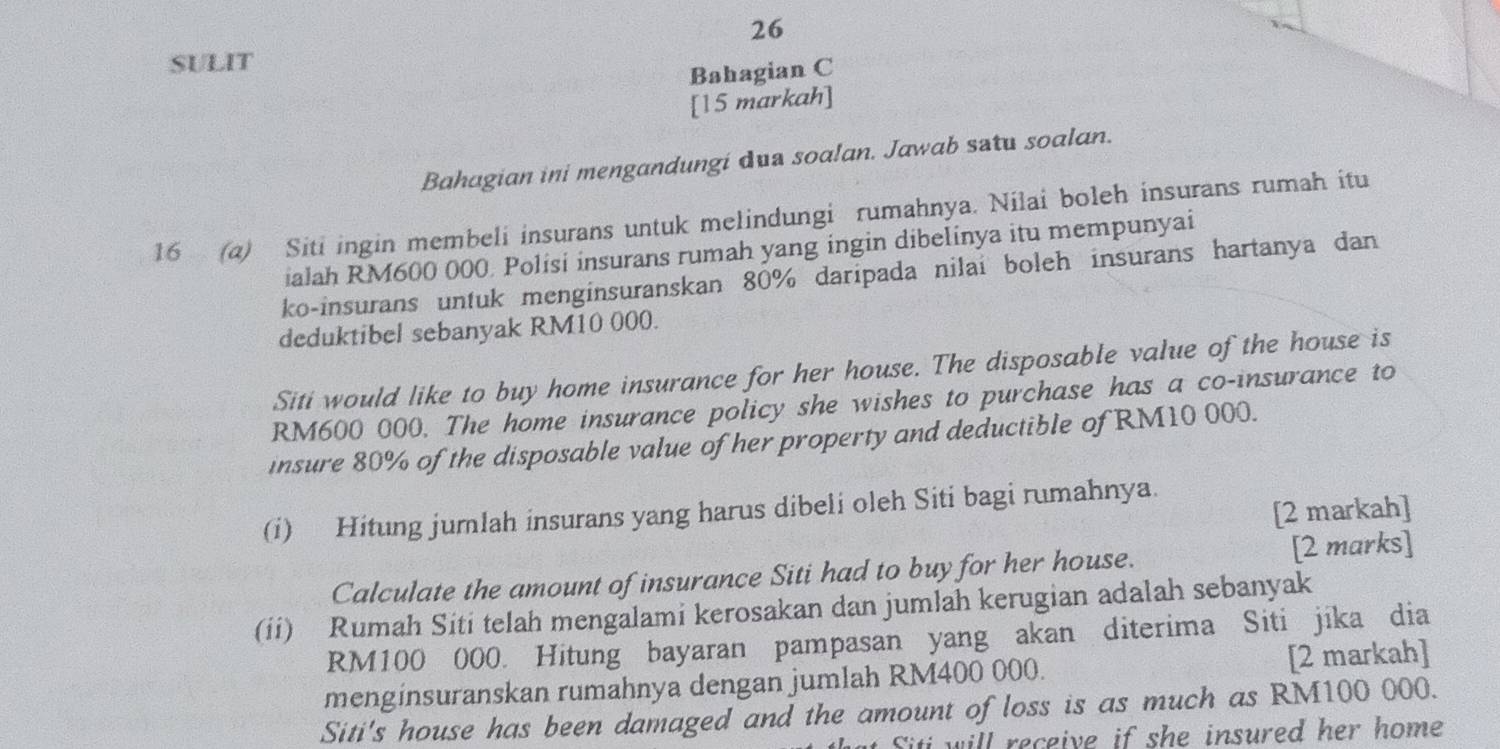 SULIT 
Bahagian C 
[15 markah] 
Bahagian ini mengandungi dua soalan. Jawab satu soalan. 
16 (a) Siti ingin membeli insurans untuk melindungi rumahnya. Nilai boleh insurans rumah itu 
ialah RM600 000. Polisi insurans rumah yang ingin dibelinya itu mempunyai 
ko-insurans untuk menginsuranskan 80% daripada nilai boleh insurans hartanya dan 
deduktibel sebanyak RM10 000. 
Siti would like to buy home insurance for her house. The disposable value of the house is
RM600 000. The home insurance policy she wishes to purchase has a co-insurance to 
insure 80% of the disposable value of her property and deductible of RM10 000. 
[2 markah] 
(i) Hitung jumlah insurans yang harus dibeli oleh Siti bagi rumahnya. 
Calculate the amount of insurance Siti had to buy for her house. [2 marks] 
(ii) Rumah Siti telah mengalami kerosakan dan jumlah kerugian adalah sebanyak
RM100 000. Hitung bayaran pampasan yang akan diterima Siti jika dia 
menginsuranskan rumahnya dengan jumlah RM400 000. [2 markah] 
Siti's house has been damaged and the amount of loss is as much as RM100 000. 
Siti will receive if she insured her home