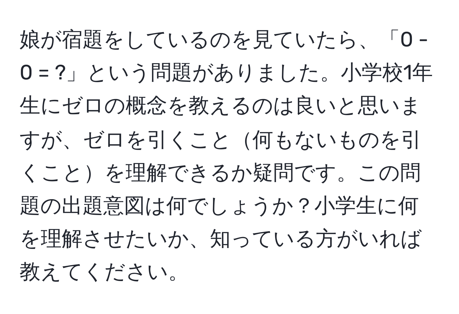 娘が宿題をしているのを見ていたら、「0 - 0 = ?」という問題がありました。小学校1年生にゼロの概念を教えるのは良いと思いますが、ゼロを引くこと何もないものを引くことを理解できるか疑問です。この問題の出題意図は何でしょうか？小学生に何を理解させたいか、知っている方がいれば教えてください。